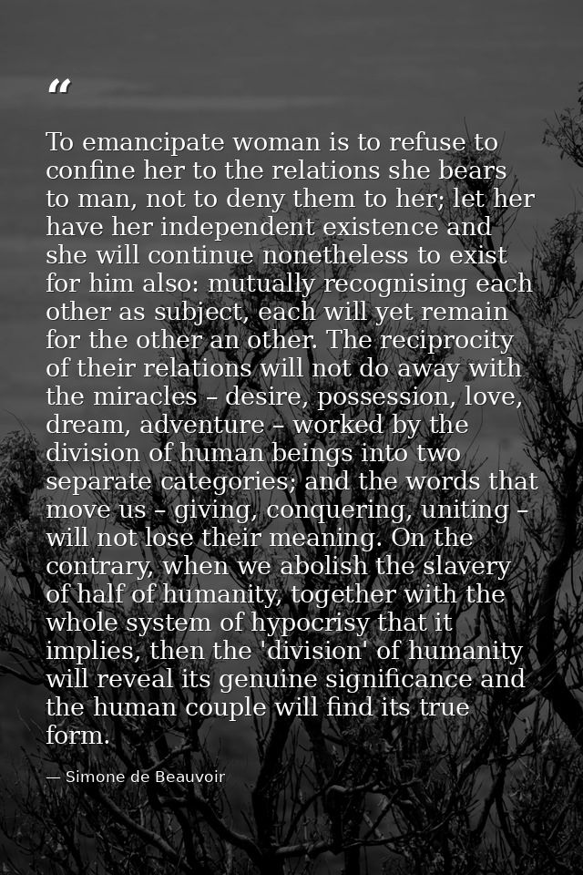 To emancipate woman is to refuse to confine her to the relations she bears to man, not to deny them to her; let her have — Simone de Beauvoir