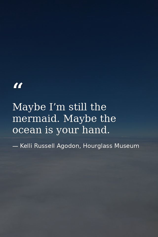 Maybe I’m still the mermaid. Maybe the ocean is your hand. — Kelli Russell Agodon, Hourglass Museum