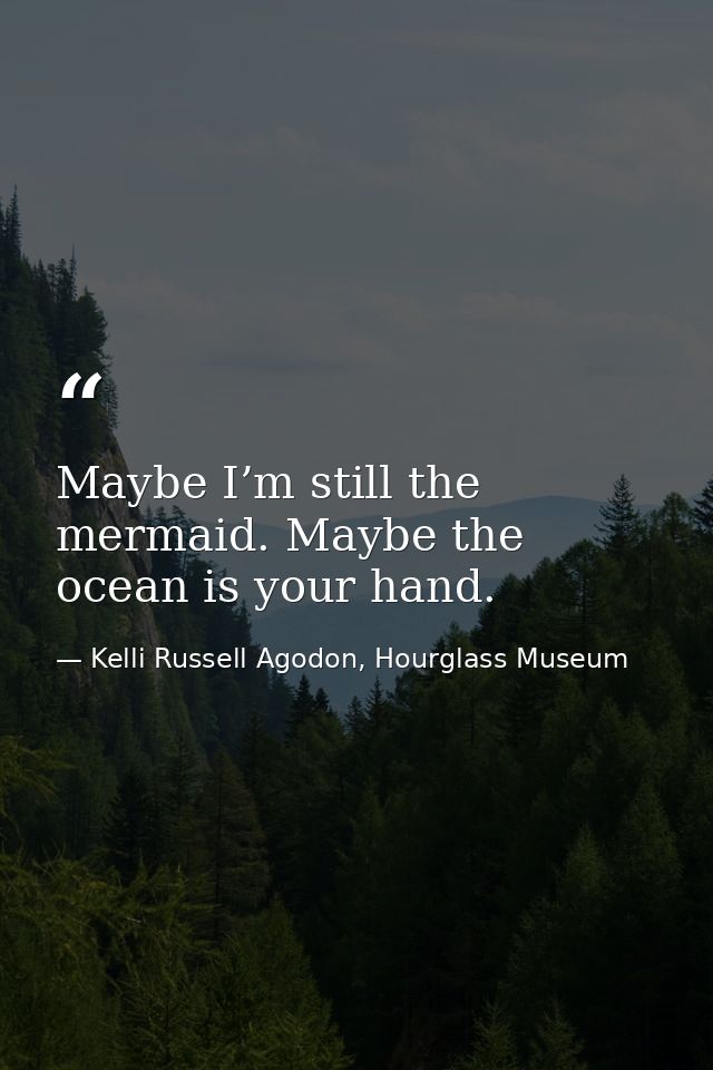 Maybe I’m still the mermaid. Maybe the ocean is your hand. — Kelli Russell Agodon, Hourglass Museum