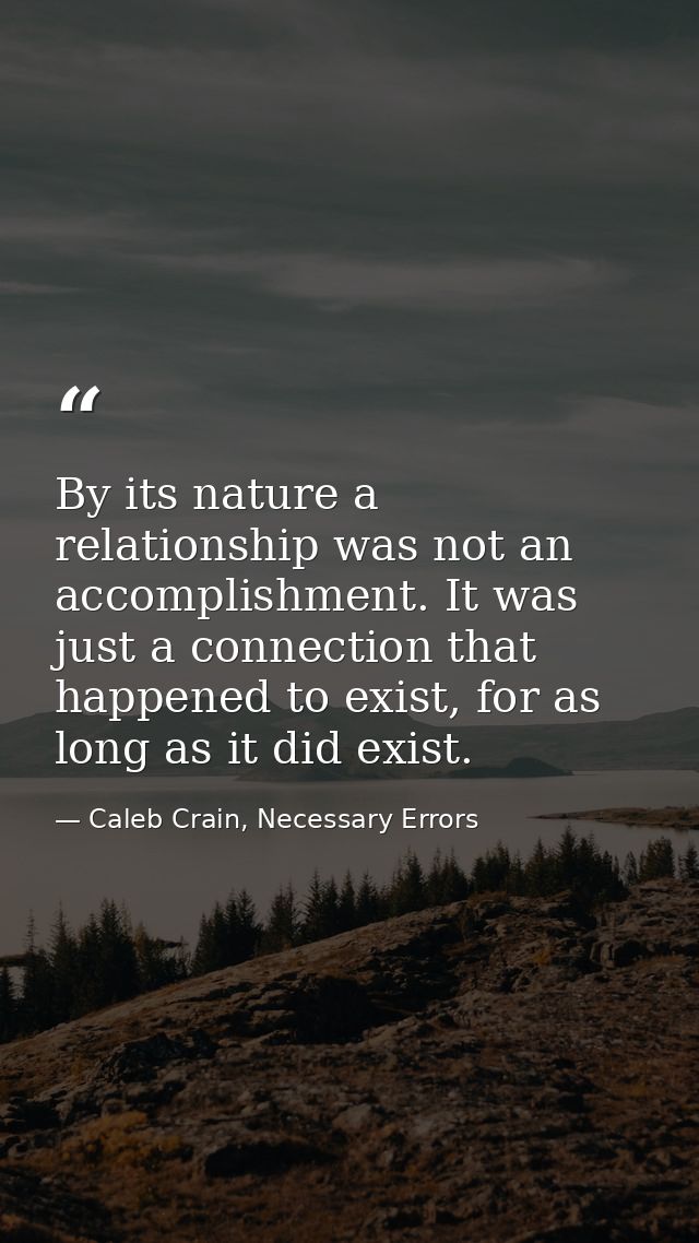 By its nature a relationship was not an accomplishment. It was just a connection that happened to exist, for as long as  — Caleb Crain, Necessary Errors