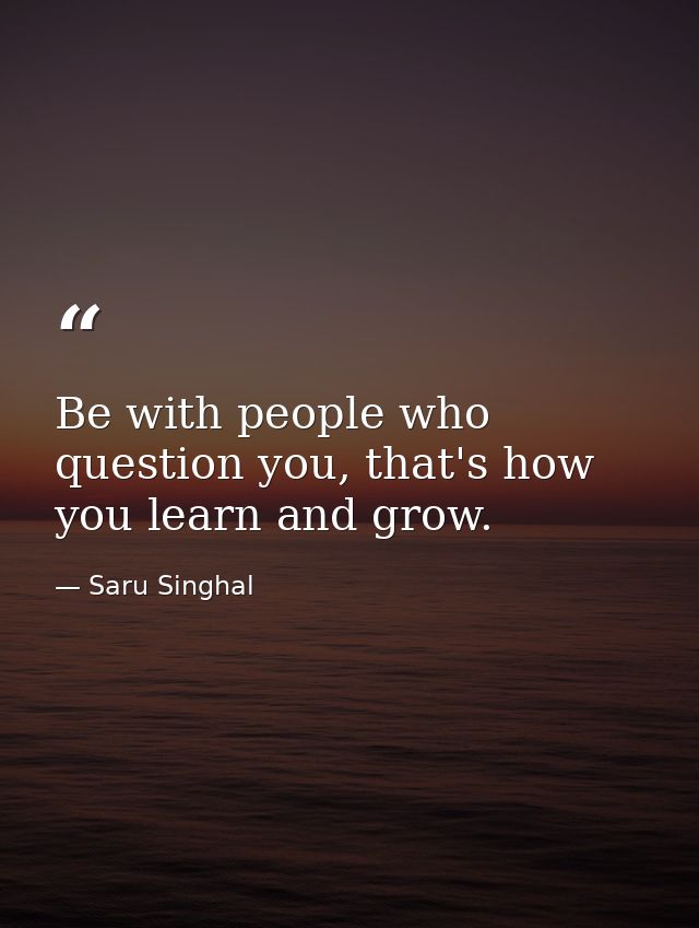 Be with people who question you, that's how you learn and grow. — Saru Singhal