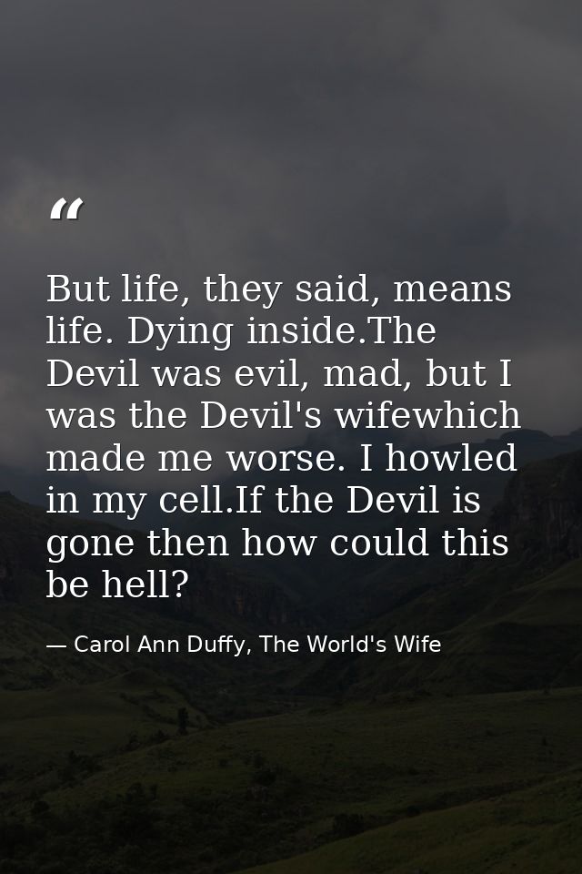 But life, they said, means life. Dying inside.The Devil was evil, mad, but I was the Devil's wifewhich made me worse. I  — Carol Ann Duffy, The World's Wife