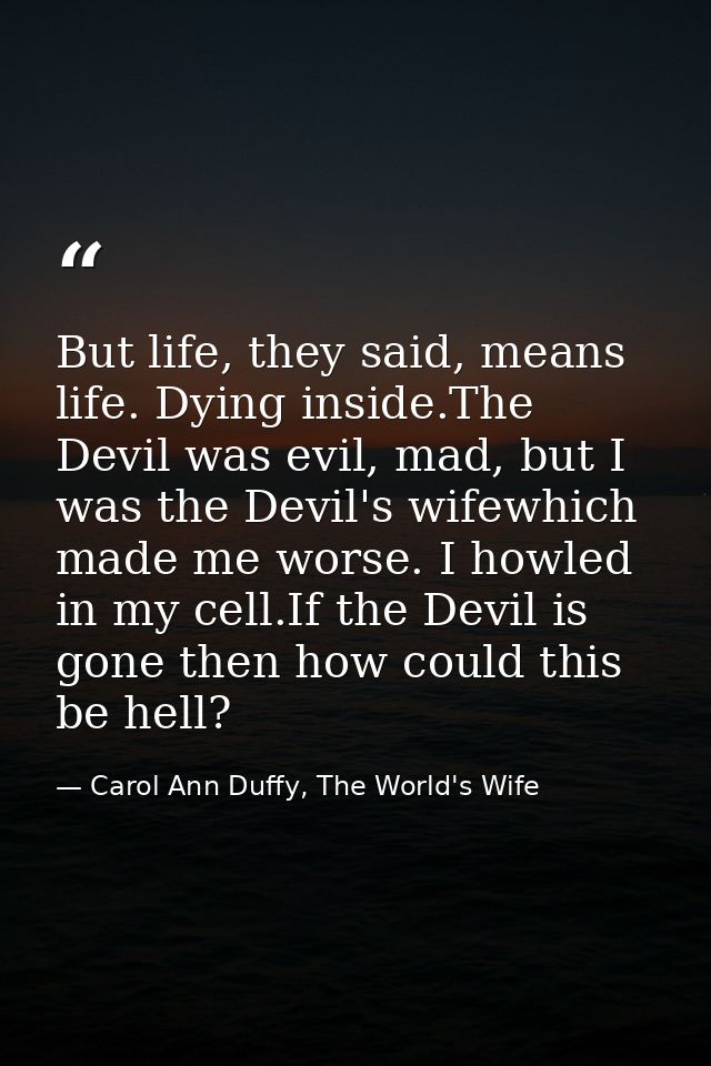 But life, they said, means life. Dying inside.The Devil was evil, mad, but I was the Devil's wifewhich made me worse. I  — Carol Ann Duffy, The World's Wife