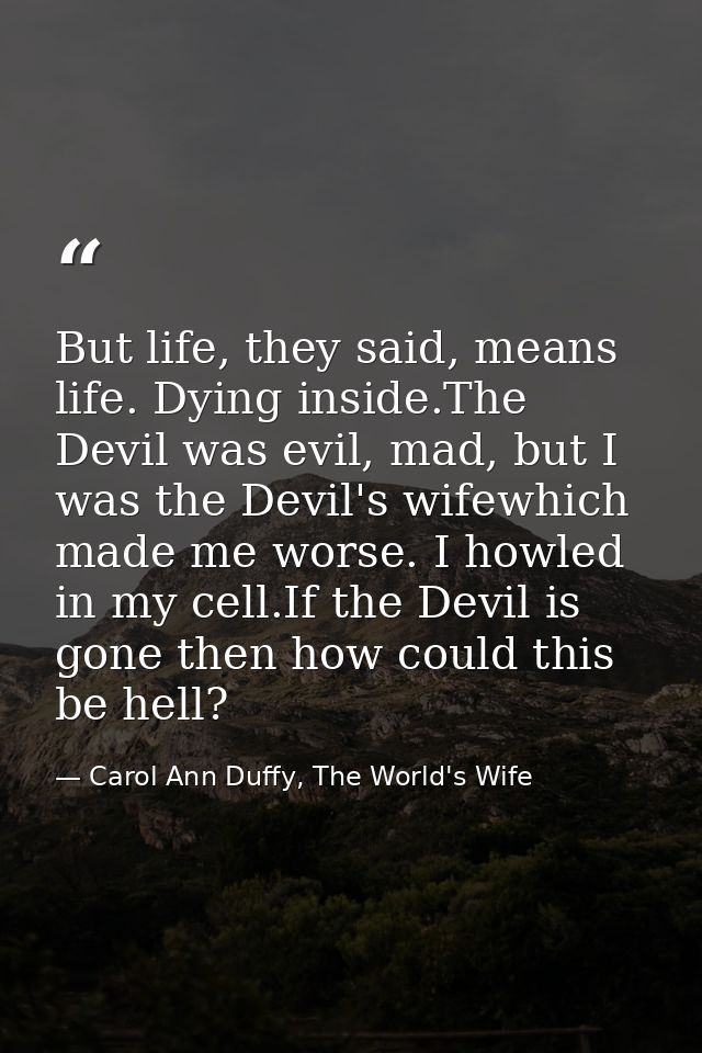 But life, they said, means life. Dying inside.The Devil was evil, mad, but I was the Devil's wifewhich made me worse. I  — Carol Ann Duffy, The World's Wife