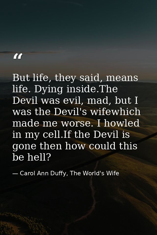 But life, they said, means life. Dying inside.The Devil was evil, mad, but I was the Devil's wifewhich made me worse. I  — Carol Ann Duffy, The World's Wife