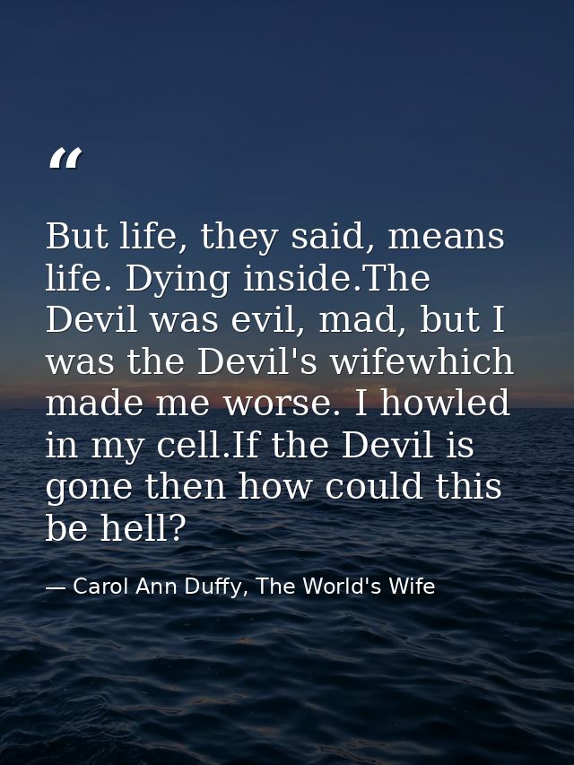 But life, they said, means life. Dying inside.The Devil was evil, mad, but I was the Devil's wifewhich made me worse. I  — Carol Ann Duffy, The World's Wife