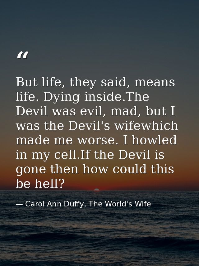 But life, they said, means life. Dying inside.The Devil was evil, mad, but I was the Devil's wifewhich made me worse. I  — Carol Ann Duffy, The World's Wife