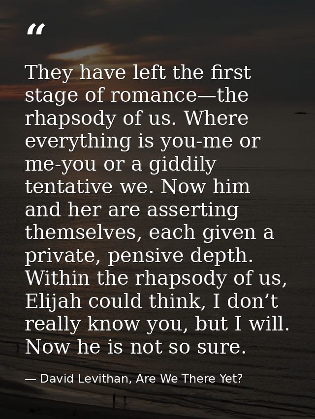 They have left the first stage of romance—the rhapsody of us. Where everything is you-me or me-you or a giddily tentativ — David Levithan, Are We There Yet?