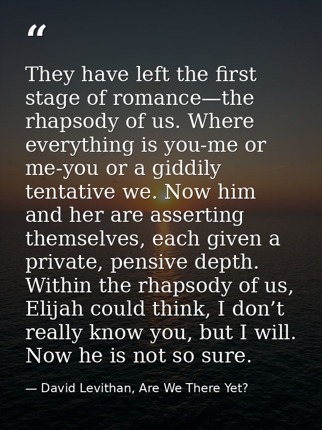 They have left the first stage of romance—the rhapsody of us. Where everything is you-me or me-you or a giddily tentativ — David Levithan, Are We There Yet?