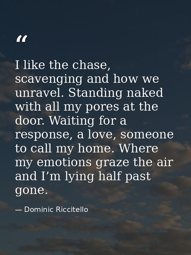 I like the chase, scavenging and how we unravel. Standing naked with all my pores at the door. Waiting for a response, a — Dominic Riccitello