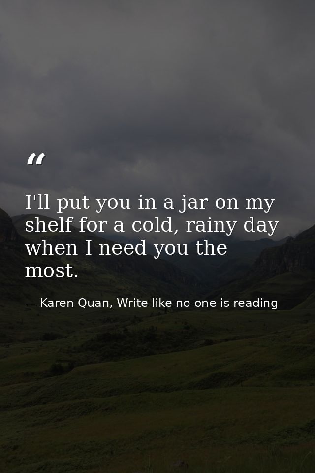 I'll put you in a jar on my shelf for a cold, rainy day when I need you the most.  — Karen Quan, Write like no one is reading