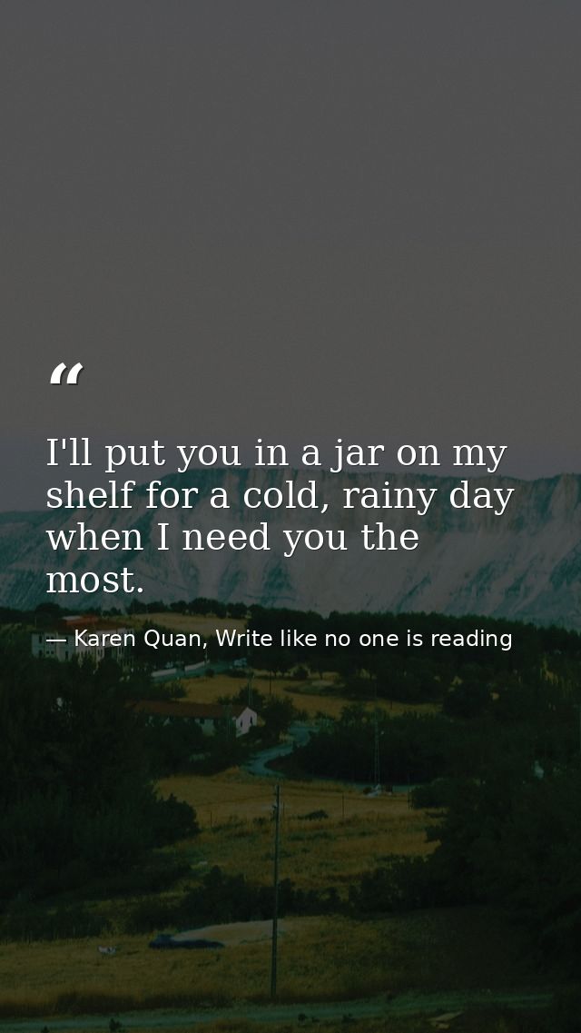 I'll put you in a jar on my shelf for a cold, rainy day when I need you the most.  — Karen Quan, Write like no one is reading