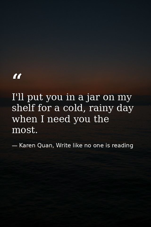 I'll put you in a jar on my shelf for a cold, rainy day when I need you the most.  — Karen Quan, Write like no one is reading