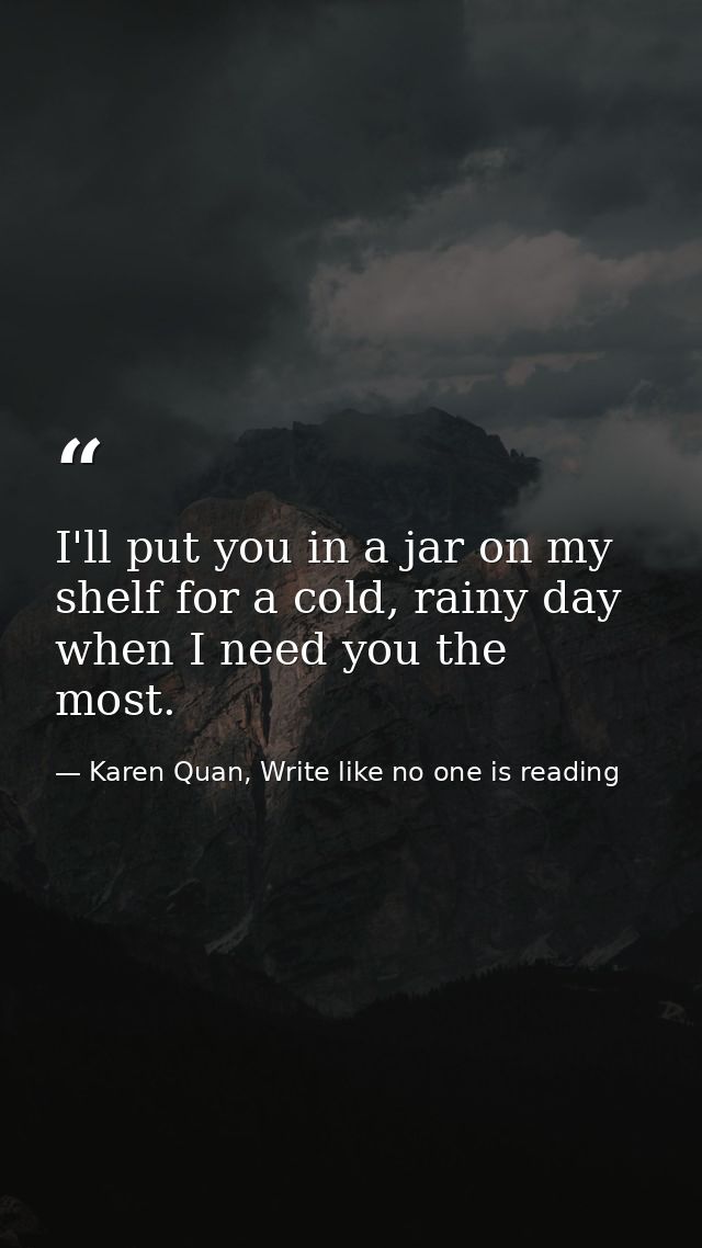 I'll put you in a jar on my shelf for a cold, rainy day when I need you the most.  — Karen Quan, Write like no one is reading