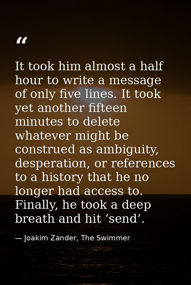 It took him almost a half hour to write a message of only five lines. It took yet another fifteen minutes to delete what — Joakim Zander, The Swimmer