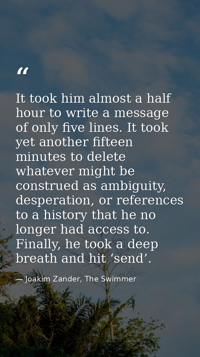 It took him almost a half hour to write a message of only five lines. It took yet another fifteen minutes to delete what — Joakim Zander, The Swimmer