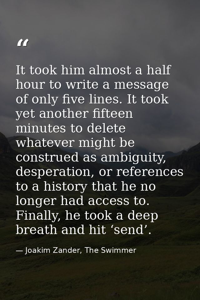 It took him almost a half hour to write a message of only five lines. It took yet another fifteen minutes to delete what — Joakim Zander, The Swimmer