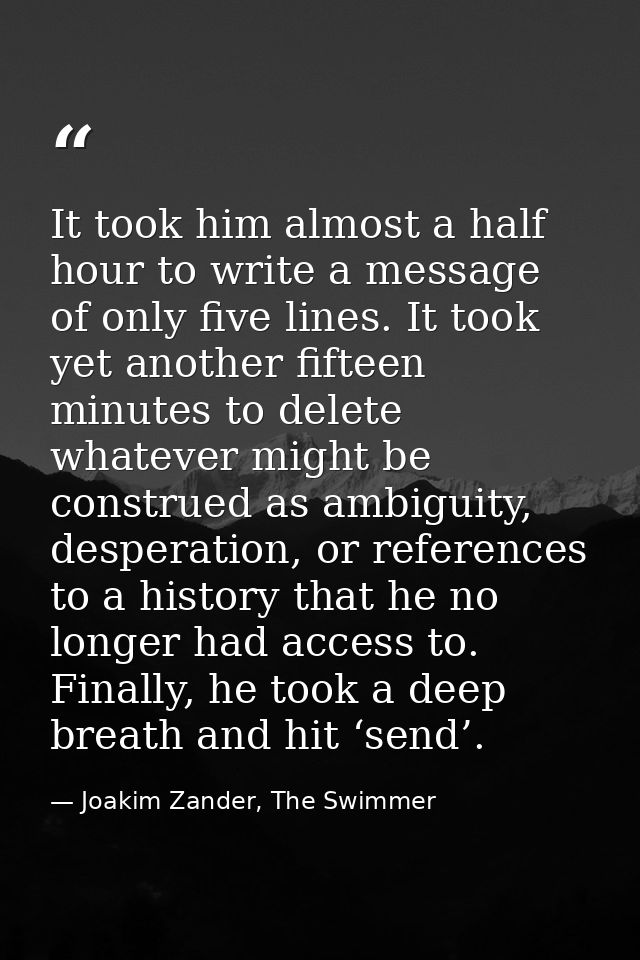 It took him almost a half hour to write a message of only five lines. It took yet another fifteen minutes to delete what — Joakim Zander, The Swimmer