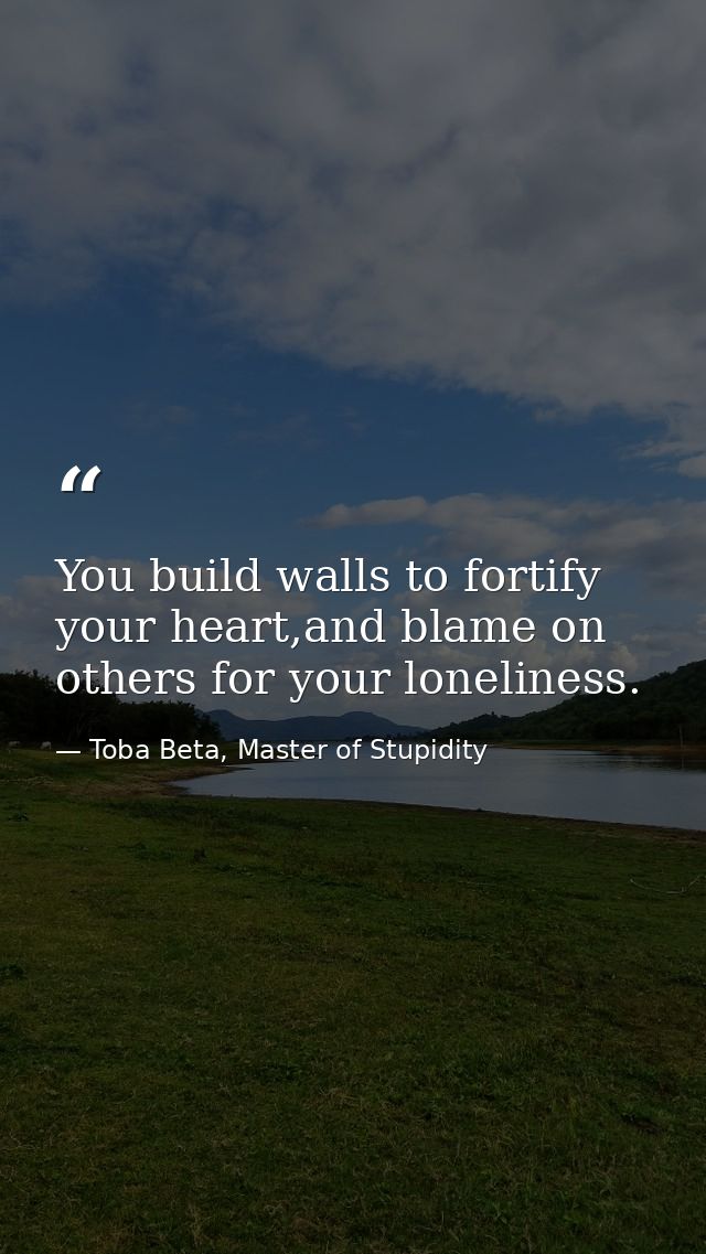 You build walls to fortify your heart,and blame on others for your loneliness. — Toba Beta, Master of Stupidity