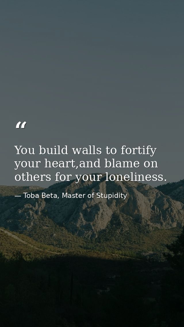 You build walls to fortify your heart,and blame on others for your loneliness. — Toba Beta, Master of Stupidity