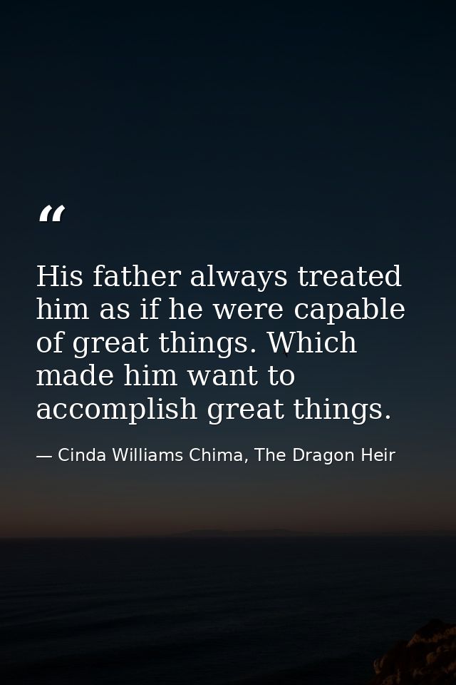 His father always treated him as if he were capable of great things. Which made him want to accomplish great things. — Cinda Williams Chima, The Dragon Heir