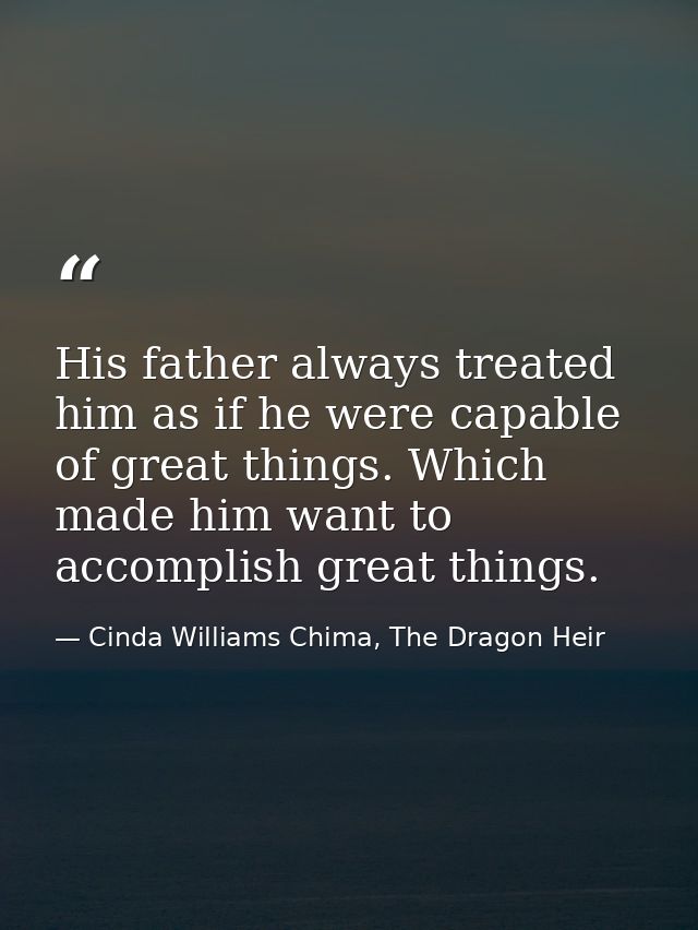 His father always treated him as if he were capable of great things. Which made him want to accomplish great things. — Cinda Williams Chima, The Dragon Heir