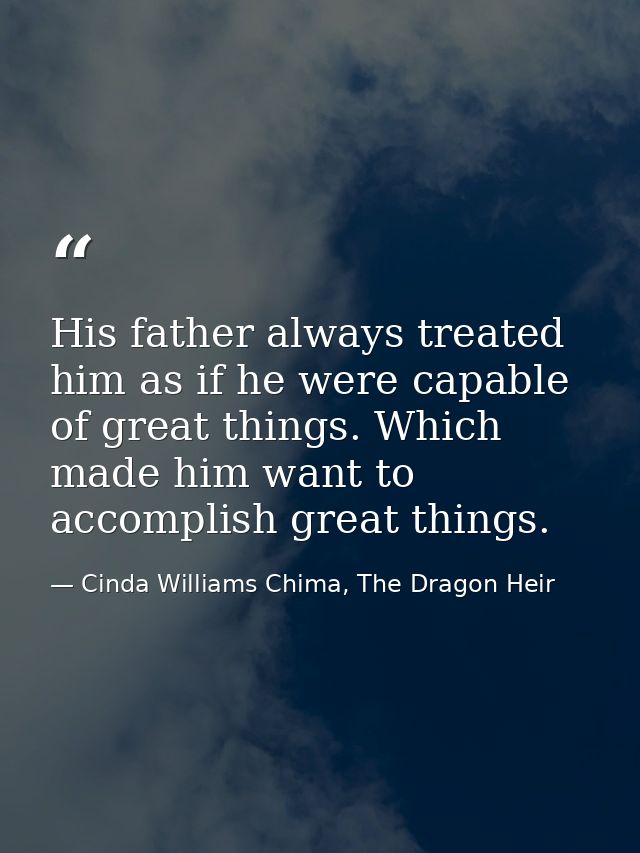 His father always treated him as if he were capable of great things. Which made him want to accomplish great things. — Cinda Williams Chima, The Dragon Heir