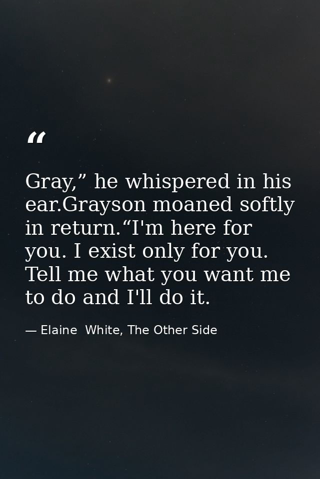 Gray,” he whispered in his ear.Grayson moaned softly in return.“I'm here for you. I exist only for you. Tell me what you — Elaine  White, The Other Side