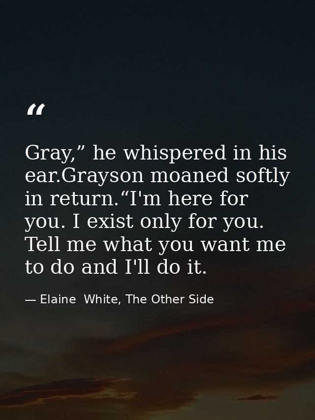 Gray,” he whispered in his ear.Grayson moaned softly in return.“I'm here for you. I exist only for you. Tell me what you — Elaine  White, The Other Side