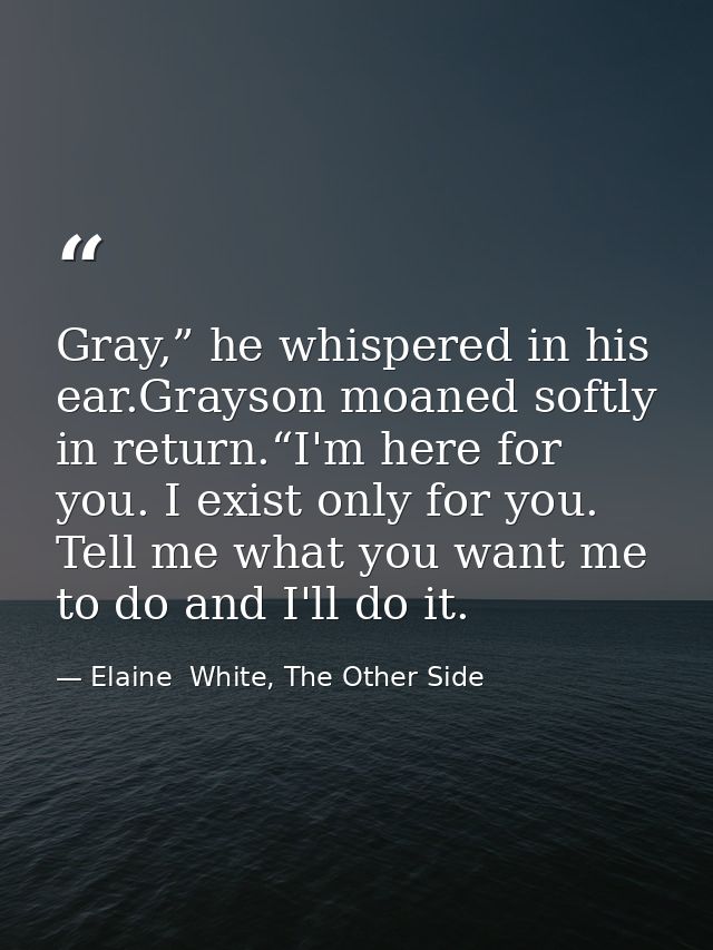 Gray,” he whispered in his ear.Grayson moaned softly in return.“I'm here for you. I exist only for you. Tell me what you — Elaine  White, The Other Side