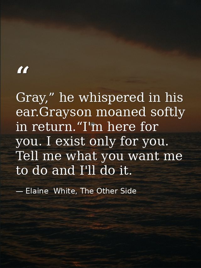 Gray,” he whispered in his ear.Grayson moaned softly in return.“I'm here for you. I exist only for you. Tell me what you — Elaine  White, The Other Side