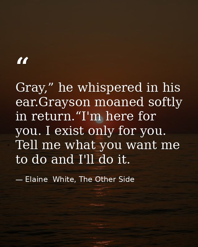 Gray,” he whispered in his ear.Grayson moaned softly in return.“I'm here for you. I exist only for you. Tell me what you — Elaine  White, The Other Side