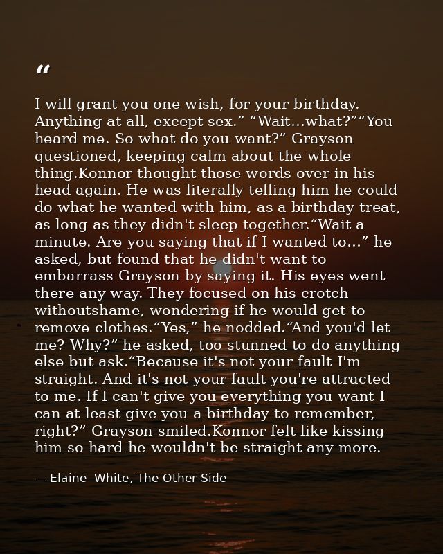 I will grant you one wish, for your birthday. Anything at all, except sex.” “Wait…what?”“You heard me. So what do you wa — Elaine  White, The Other Side