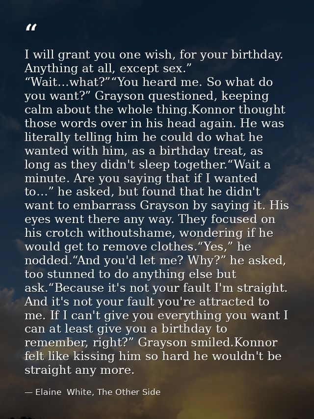 I will grant you one wish, for your birthday. Anything at all, except sex.” “Wait…what?”“You heard me. So what do you wa — Elaine  White, The Other Side