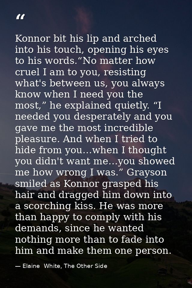 Konnor bit his lip and arched into his touch, opening his eyes to his words.“No matter how cruel I am to you, resisting  — Elaine  White, The Other Side
