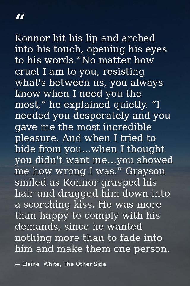 Konnor bit his lip and arched into his touch, opening his eyes to his words.“No matter how cruel I am to you, resisting  — Elaine  White, The Other Side