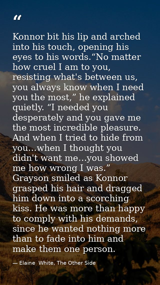 Konnor bit his lip and arched into his touch, opening his eyes to his words.“No matter how cruel I am to you, resisting  — Elaine  White, The Other Side