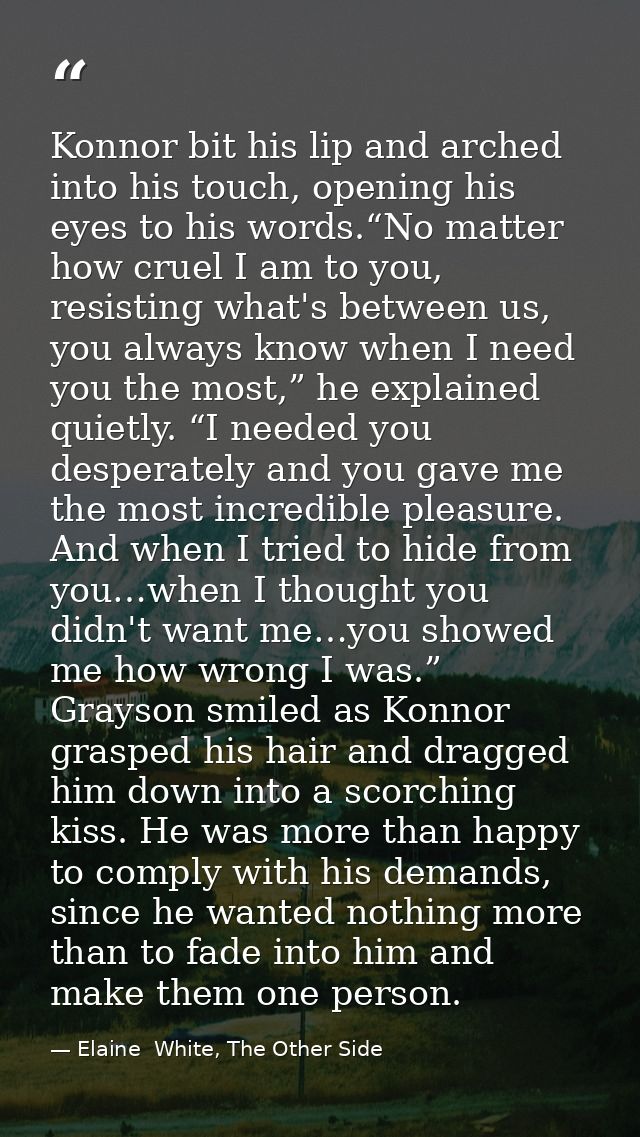 Konnor bit his lip and arched into his touch, opening his eyes to his words.“No matter how cruel I am to you, resisting  — Elaine  White, The Other Side