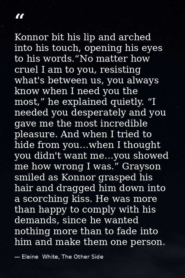 Konnor bit his lip and arched into his touch, opening his eyes to his words.“No matter how cruel I am to you, resisting  — Elaine  White, The Other Side