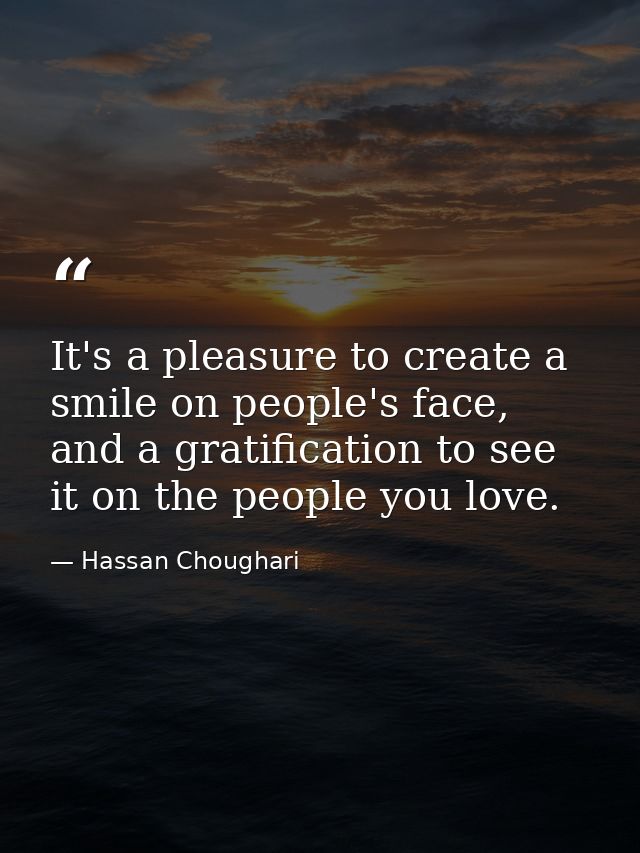 It's a pleasure to create a smile on people's face, and a gratification to see it on the people you love. — Hassan Choughari