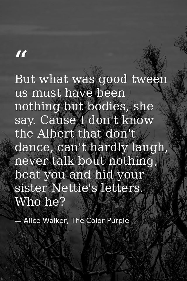 But what was good tween us must have been nothing but bodies, she say. Cause I don't know the Albert that don't dance, c — Alice Walker, The Color Purple