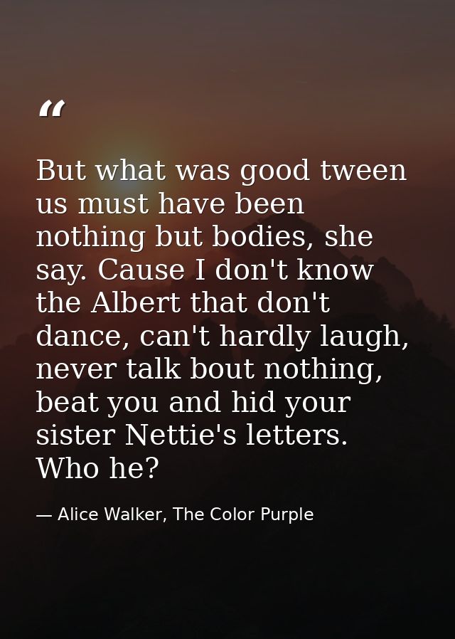 But what was good tween us must have been nothing but bodies, she say. Cause I don't know the Albert that don't dance, c — Alice Walker, The Color Purple