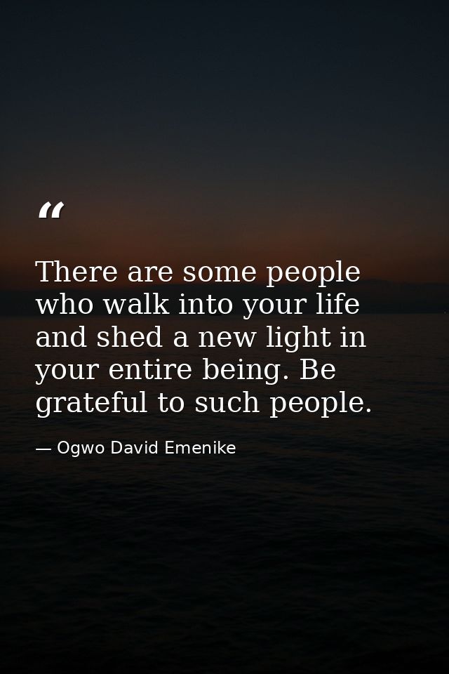 There are some people who walk into your life and shed a new light in your entire being. Be grateful to such people. — Ogwo David Emenike