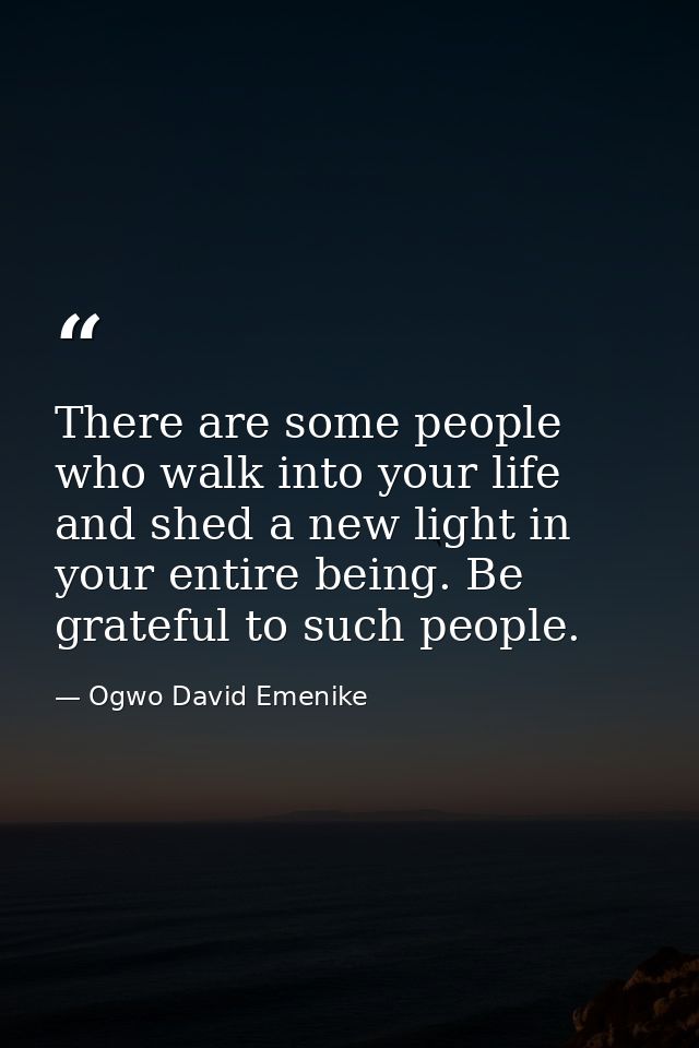 There are some people who walk into your life and shed a new light in your entire being. Be grateful to such people. — Ogwo David Emenike