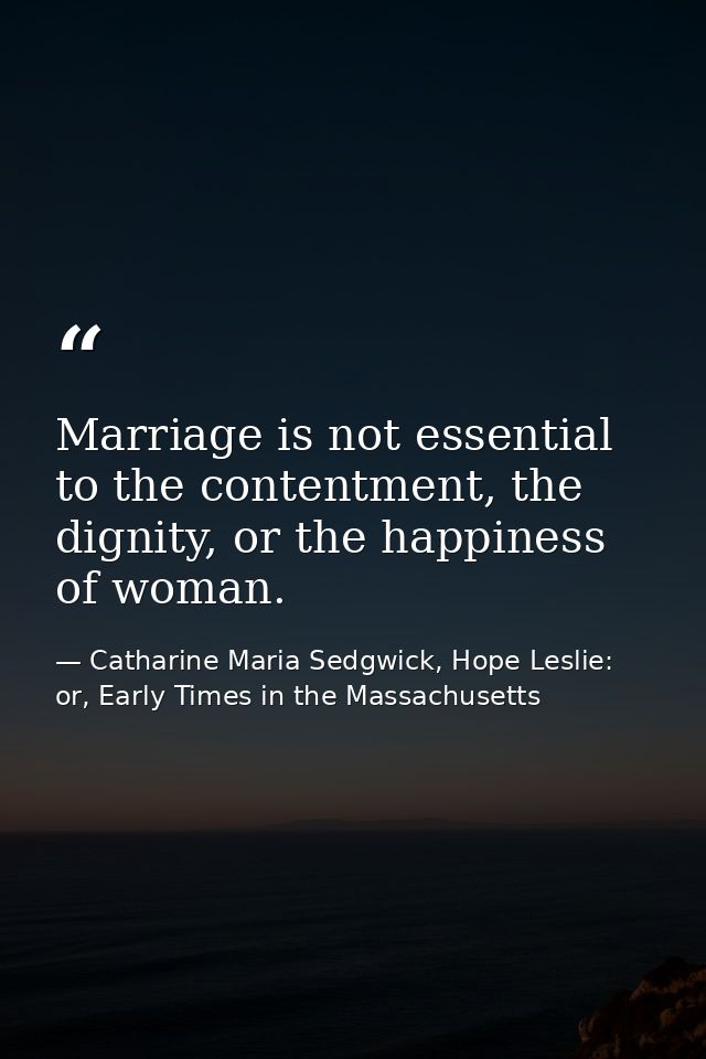 Marriage is not essential to the contentment, the dignity, or the happiness of woman. — Catharine Maria Sedgwick, Hope Leslie: or, Early Times in the Massachusetts