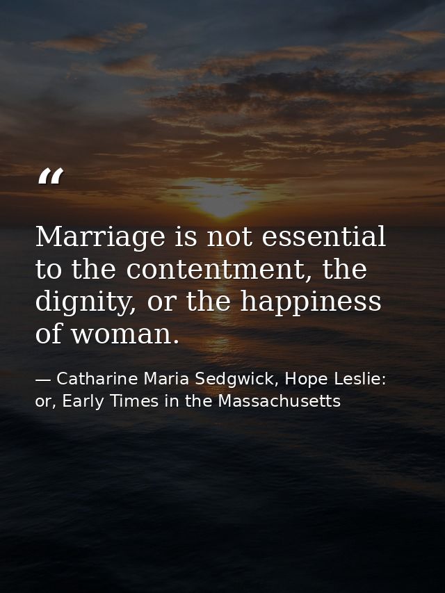 Marriage is not essential to the contentment, the dignity, or the happiness of woman. — Catharine Maria Sedgwick, Hope Leslie: or, Early Times in the Massachusetts