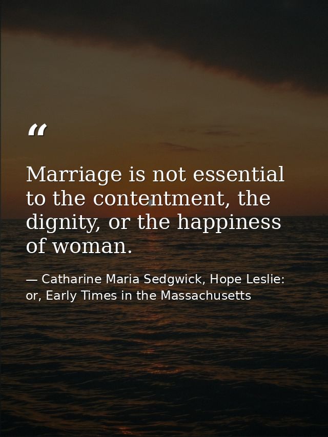 Marriage is not essential to the contentment, the dignity, or the happiness of woman. — Catharine Maria Sedgwick, Hope Leslie: or, Early Times in the Massachusetts