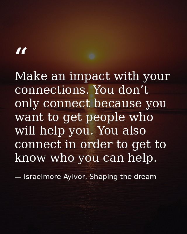 Make an impact with your connections. You don’t only connect because you want to get people who will help you. You also  — Israelmore Ayivor, Shaping the dream
