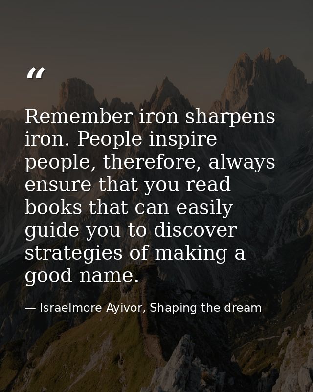 Remember iron sharpens iron. People inspire people, therefore, always ensure that you read books that can easily guide y — Israelmore Ayivor, Shaping the dream