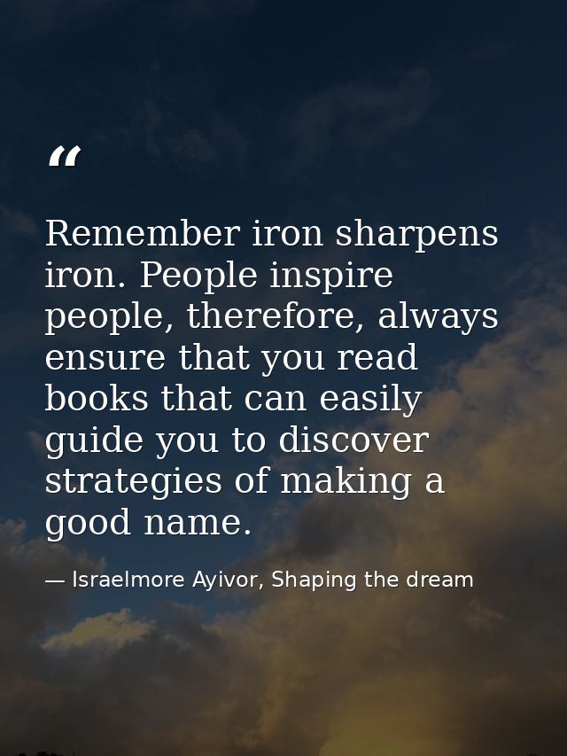 Remember iron sharpens iron. People inspire people, therefore, always ensure that you read books that can easily guide y — Israelmore Ayivor, Shaping the dream